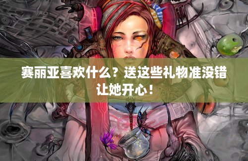 赛丽亚喜欢什么？送这些礼物准没错让她开心！