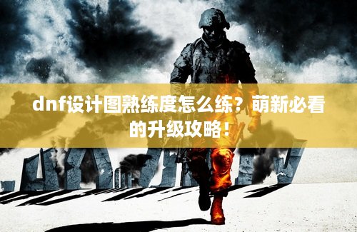dnf设计图熟练度怎么练？萌新必看的升级攻略！
