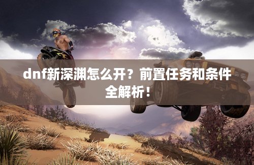 dnf新深渊怎么开？前置任务和条件全解析！