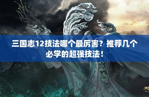三国志12技法哪个最厉害？推荐几个必学的超强技法！