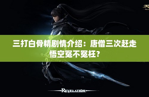 三打白骨精剧情介绍：唐僧三次赶走悟空冤不冤枉？