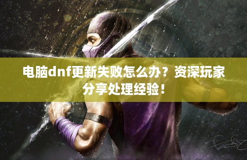 电脑dnf更新失败怎么办？资深玩家分享处理经验！