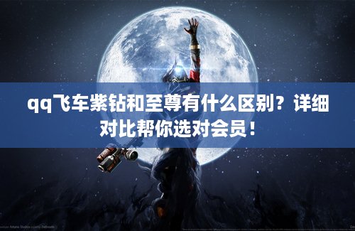 qq飞车紫钻和至尊有什么区别？详细对比帮你选对会员！