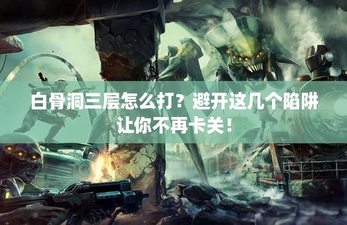 白骨洞三层怎么打？避开这几个陷阱让你不再卡关！