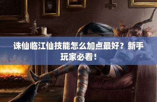 诛仙临江仙技能怎么加点最好？新手玩家必看！