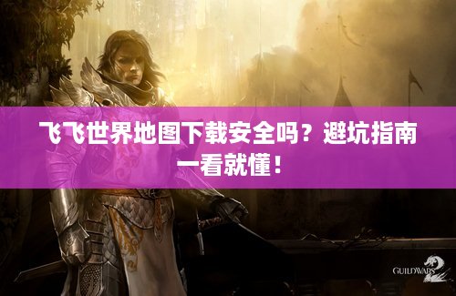 飞飞世界地图下载安全吗？避坑指南一看就懂！