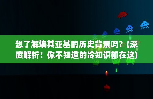 想了解埃其亚基的历史背景吗？(深度解析！你不知道的冷知识都在这)