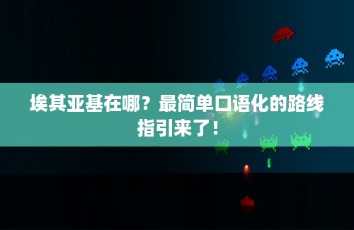 埃其亚基在哪？最简单口语化的路线指引来了！