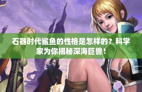 石器时代鲨鱼的性格是怎样的？科学家为你揭秘深海巨兽！