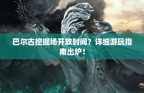 巴尔古挖掘场开放时间？详细游玩指南出炉！