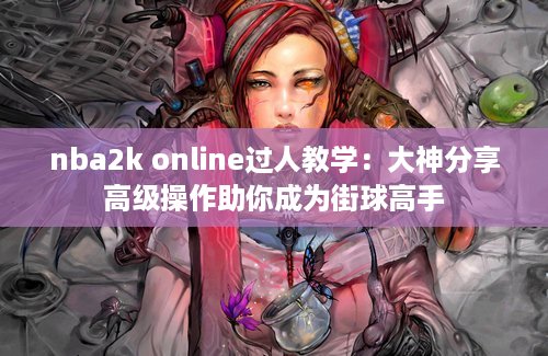 nba2k online过人教学：大神分享高级操作助你成为街球高手