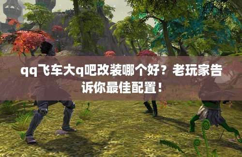 qq飞车大q吧改装哪个好？老玩家告诉你最佳配置！
