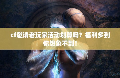 cf邀请老玩家活动划算吗？福利多到你想象不到！